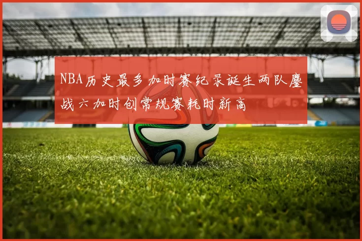 NBA历史最多加时赛纪录诞生两队鏖战六加时创常规赛耗时新高
