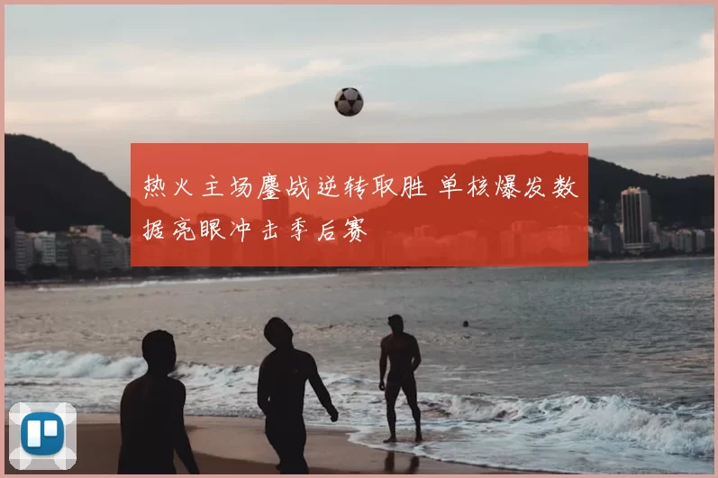 热火主场鏖战逆转取胜 单核爆发数据亮眼冲击季后赛