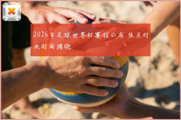 2026年足球世界杯赛程公布 焦点对决时间揭晓