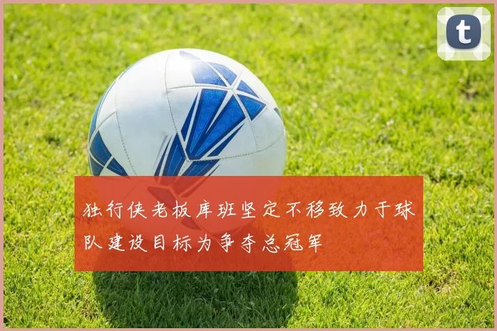 独行侠老板库班坚定不移致力于球队建设目标为争夺总冠军