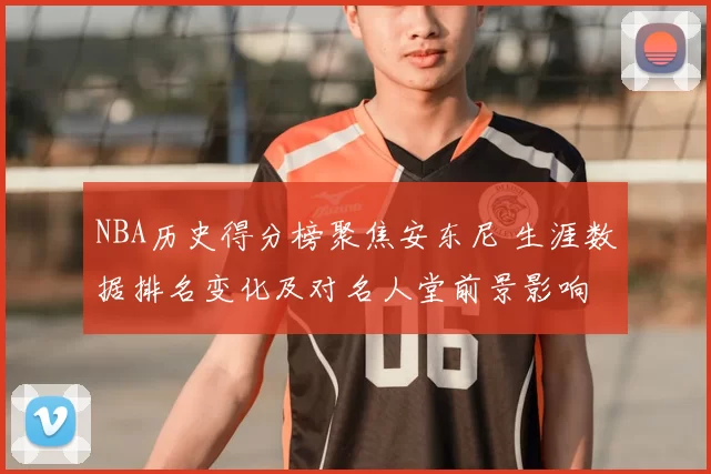 NBA历史得分榜聚焦安东尼 生涯数据排名变化及对名人堂前景影响