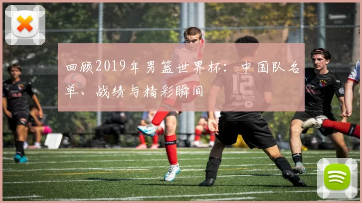 回顾2019年男篮世界杯:中国队名单、战绩与精彩瞬间