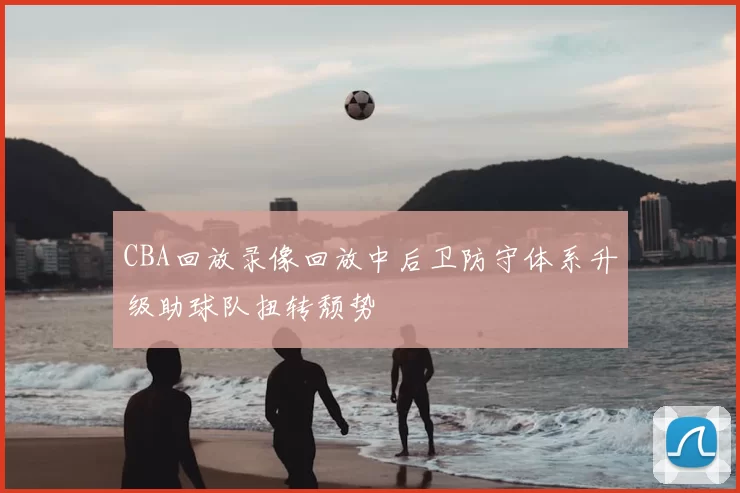 CBA回放录像回放中后卫防守体系升级助球队扭转颓势