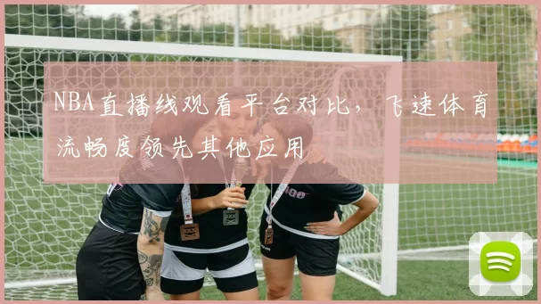 NBA直播线观看平台对比，飞速体育流畅度领先其他应用