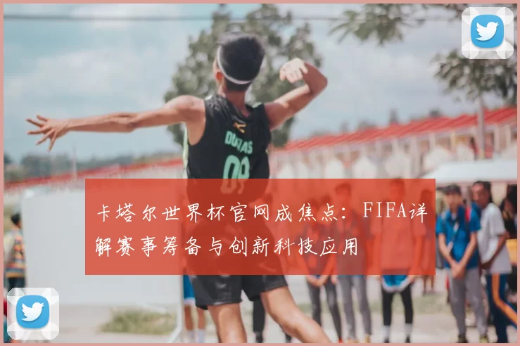 卡塔尔世界杯官网成焦点：FIFA详解赛事筹备与创新科技应用