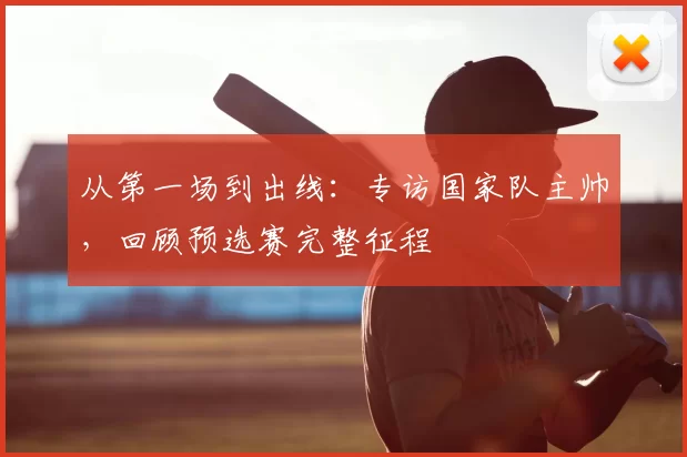 从第一场到出线：专访国家队主帅，回顾预选赛完整征程