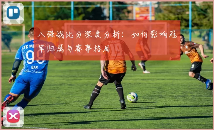 八强战比分深度分析:如何影响冠军归属与赛事格局