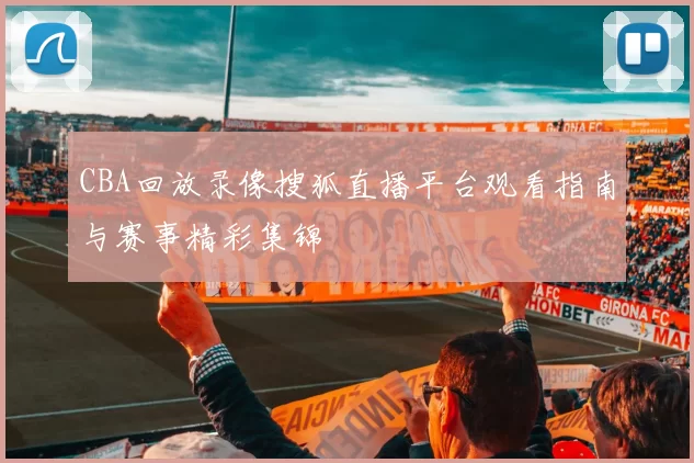 CBA回放录像搜狐直播平台观看指南与赛事精彩集锦