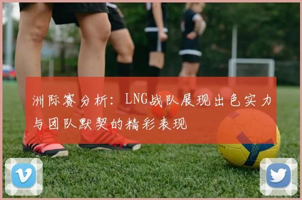 洲际赛分析：LNG战队展现出色实力与团队默契的精彩表现