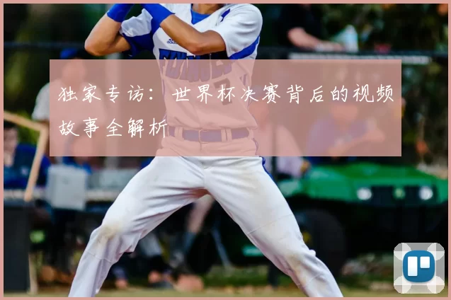 独家专访：世界杯决赛背后的视频故事全解析