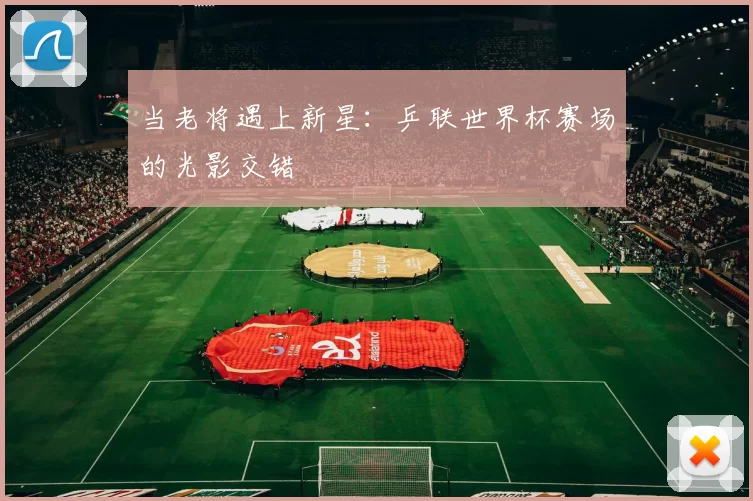 当老将遇上新星：乒联世界杯赛场的光影交错