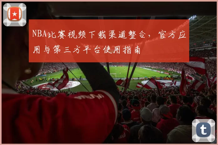 NBA比赛视频下载渠道整合，官方应用与第三方平台使用指南