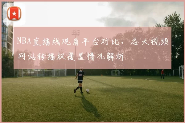 NBA直播线观看平台对比,各大视频网站转播权覆盖情况解析