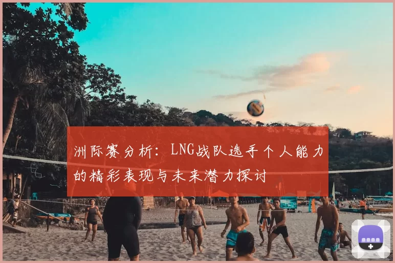 洲际赛分析：LNG战队选手个人能力的精彩表现与未来潜力探讨