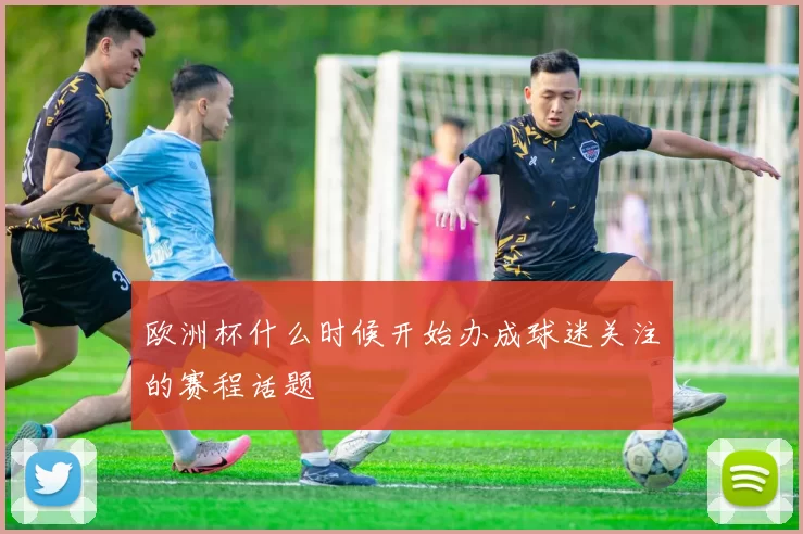 欧洲杯什么时候开始办成球迷关注的赛程话题
