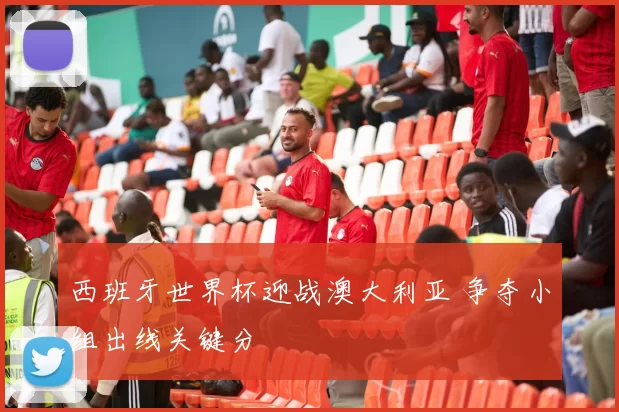 西班牙世界杯迎战澳大利亚 争夺小组出线关键分