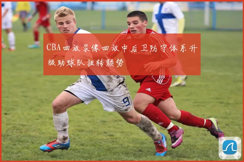CBA回放录像回放中后卫防守体系升级助球队扭转颓势