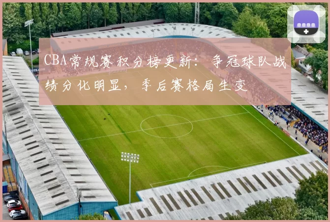 CBA常规赛积分榜更新：争冠球队战绩分化明显，季后赛格局生变